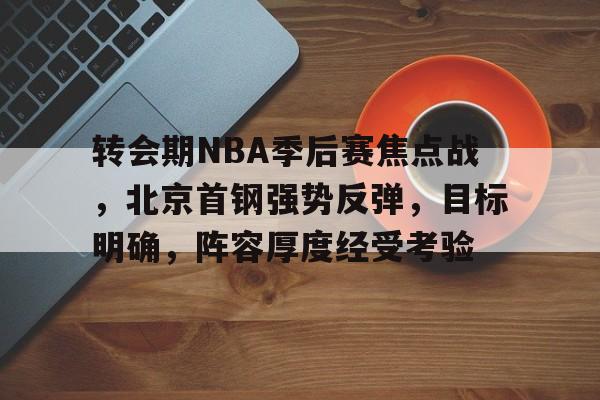 包含转会期NBA季后赛焦点战，北京首钢强势反弹，目标明确，阵容厚度经受考验的词条-爱游戏